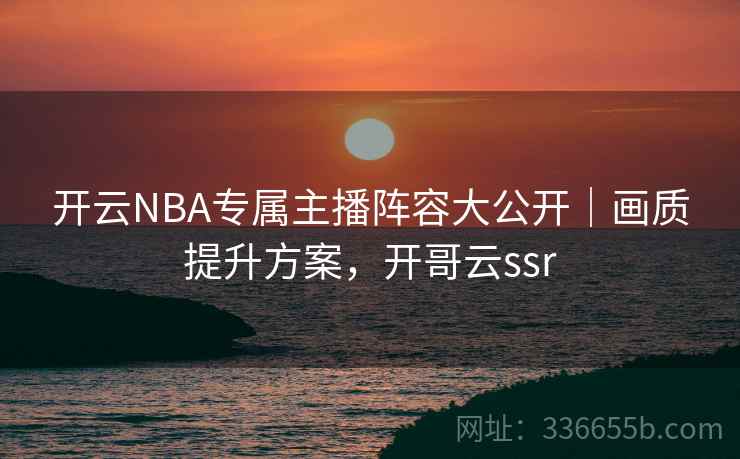 开云NBA专属主播阵容大公开｜画质提升方案，开哥云ssr