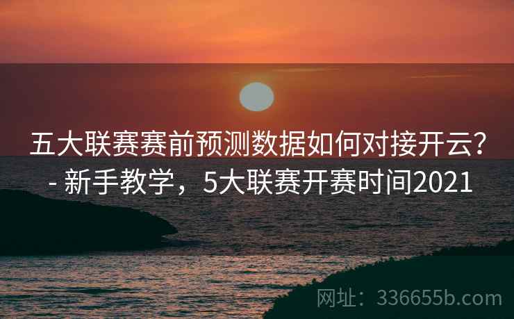 五大联赛赛前预测数据如何对接开云？ - 新手教学，5大联赛开赛时间2021  第1张