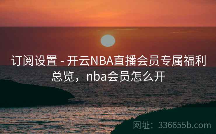 订阅设置 - 开云NBA直播会员专属福利总览，nba会员怎么开  第2张