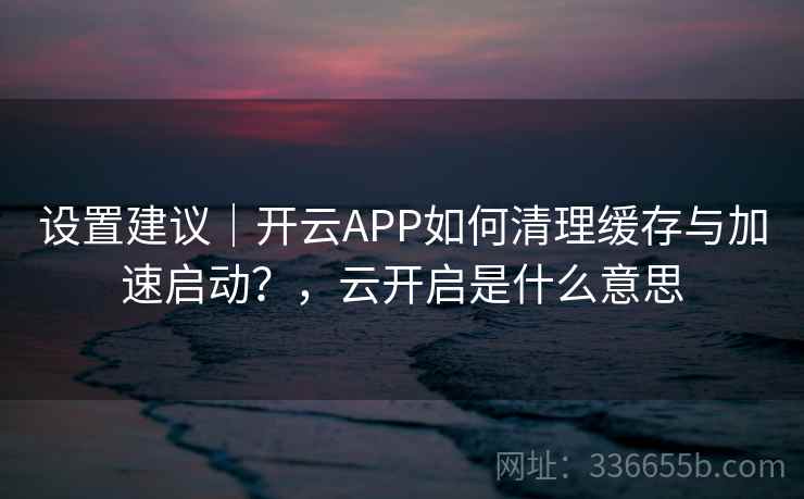 设置建议｜开云APP如何清理缓存与加速启动？，云开启是什么意思
