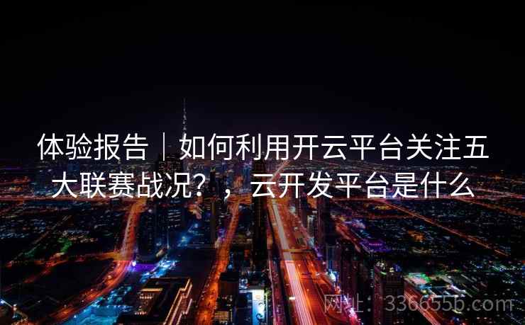 体验报告｜如何利用开云平台关注五大联赛战况？，云开发平台是什么