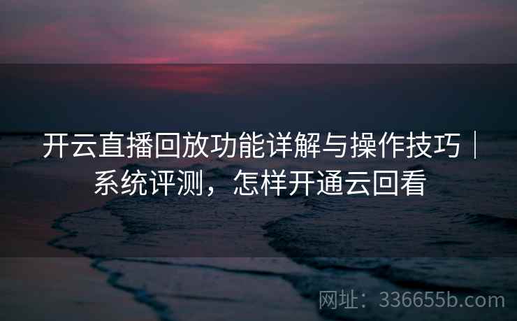 开云直播回放功能详解与操作技巧｜系统评测，怎样开通云回看