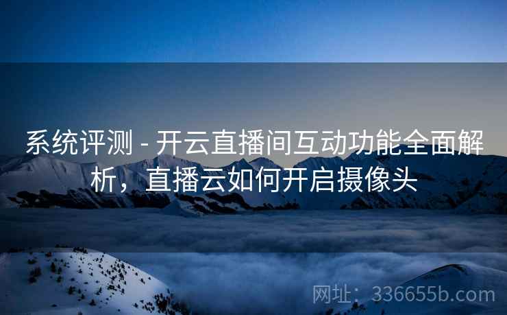 系统评测 - 开云直播间互动功能全面解析，直播云如何开启摄像头