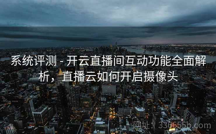 系统评测 - 开云直播间互动功能全面解析，直播云如何开启摄像头