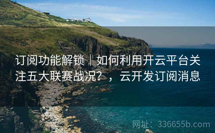 订阅功能解锁｜如何利用开云平台关注五大联赛战况？，云开发订阅消息