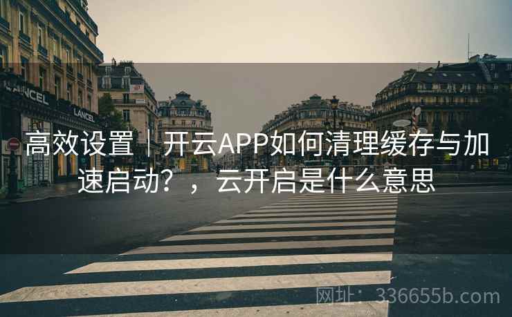 高效设置｜开云APP如何清理缓存与加速启动？，云开启是什么意思  第1张