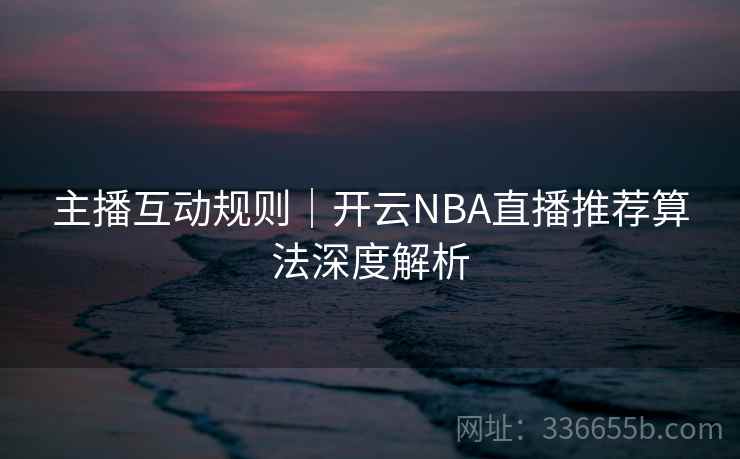 主播互动规则｜开云NBA直播推荐算法深度解析  第2张