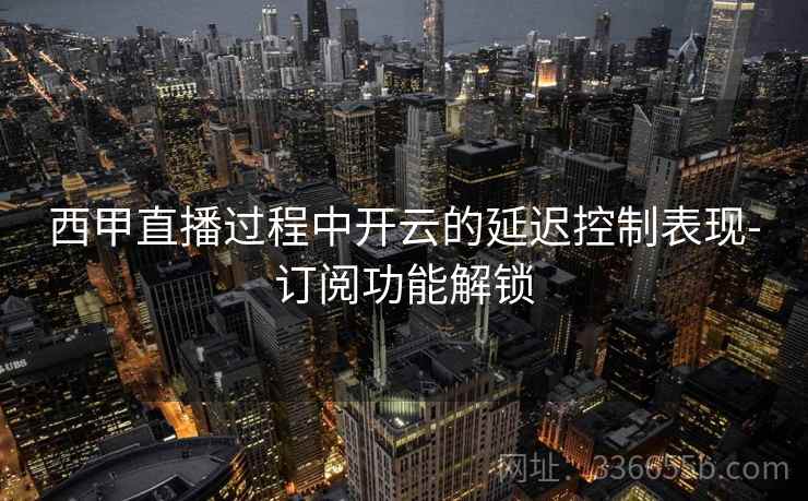 西甲直播过程中开云的延迟控制表现-订阅功能解锁